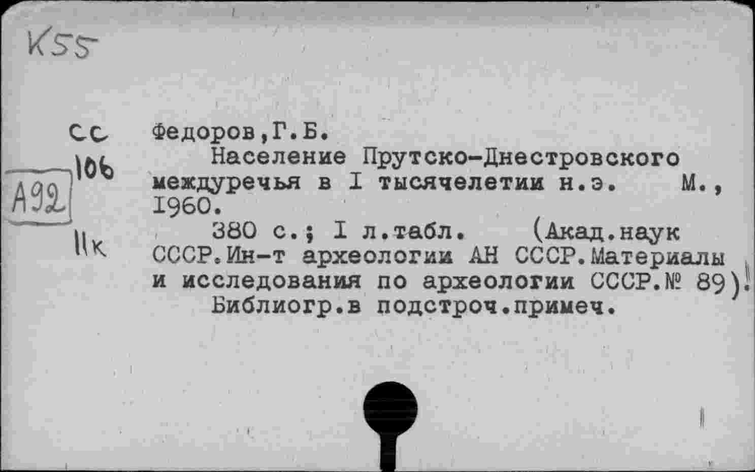 ﻿Федоров,Г.Б.
Население Прутско-Днестровского междуречья в 1 тысячелетии н.э. М., I960.
380 с.; I л.табл. (Акад.наук СССР.Ин-т археологии АН СССР.Материалы и исследования по археологии CCCP.N? 89)
Библиогр.в подстроч.примеч.